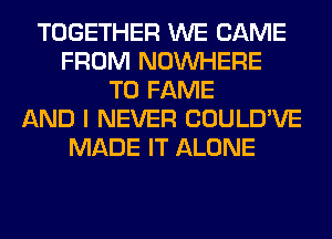 TOGETHER WE CAME
FROM NOUVHERE
T0 FAME
AND I NEVER COULD'VE
MADE IT ALONE