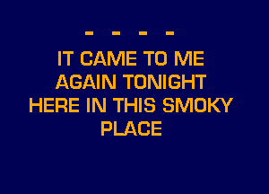IT CAME TO ME
AGAIN TONIGHT

HERE IN THIS SMOKY
PLACE