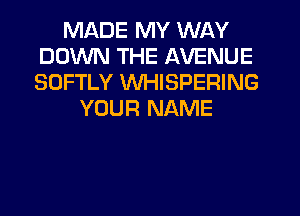 MADE MY WAY
DOWN THE AVENUE
SOFTLY WHISPERING

YOUR NAME
