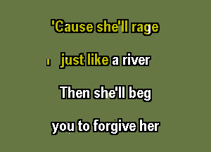 'Cause she'll rage

I just like a river
Then she'll beg

you to forgive her