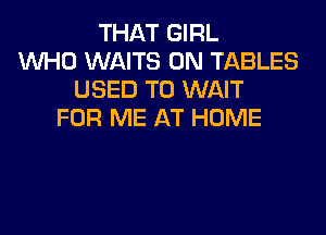 THAT GIRL
WHO WAITS 0N TABLES
USED TO WAIT

FOR ME AT HOME