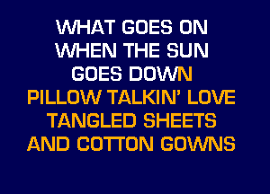 WHAT GOES ON
WHEN THE SUN
GOES DOWN
PILLOW TALKIN' LOVE
TANGLED SHEETS
AND COTTON GOWNS