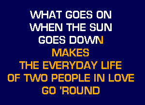 WHAT GOES ON
WHEN THE SUN
GOES DOWN
MAKES
THE EVERYDAY LIFE
OF TWO PEOPLE IN LOVE
GO 'ROUND