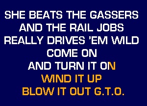 SHE BEATS THE GASSERS
AND THE RAIL JOBS
REALLY DRIVES 'EM WILD
COME ON
AND TURN IT ON
WIND IT UP
BLOW IT OUT G.T.0.