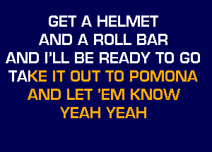 GET A HELMET
AND A ROLL BAR
AND I'LL BE READY TO GO
TAKE IT OUT TO POMONA
AND LET 'EM KNOW
YEAH YEAH