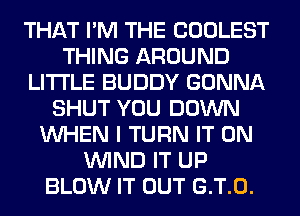 THAT I'M THE COOLEST
THING AROUND
LITI'LE BUDDY GONNA
SHUT YOU DOWN
WHEN I TURN IT ON
WIND IT UP
BLOW IT OUT G.T.0.