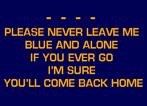 PLEASE NEVER LEAVE ME
BLUE AND ALONE
IF YOU EVER GO
I'M SURE
YOU'LL COME BACK HOME