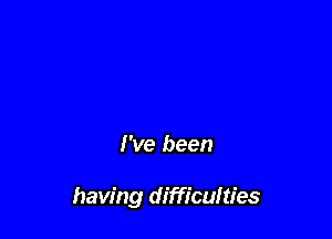 I've been

having difficulties