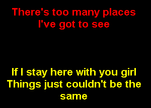 There's too many places
I've got to see

lfl stay here with you girl
Things just couldn't be the
same