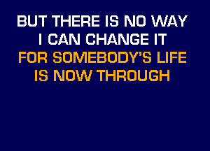 BUT THERE IS NO WAY
I CAN CHANGE IT
FOR SOMEBODY'S LIFE
IS NOW THROUGH