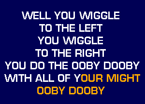 WELL YOU VVIGGLE
TO THE LEFT
YOU VVIGGLE
TO THE RIGHT
YOU DO THE OOBY DOOBY
WITH ALL OF YOUR MIGHT
OOBY DOOBY