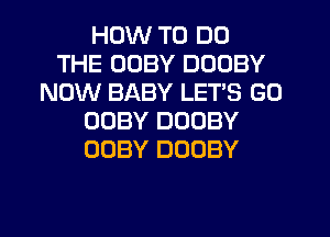 HOW TO DO
THE UUBY DOOBY
NOW BABY LET'S GO
OOBY DUOBY
OOBY DOOBY