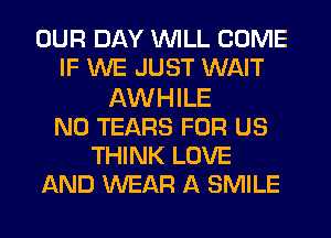 OUR DAY WILL COME
IF WE JUST WAIT
AWHILE
N0 TEARS FOR US
THINK LOVE
AND WEAR A SMILE