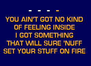 YOU AIN'T GOT N0 KIND
OF FEELING INSIDE
I GOT SOMETHING
THAT WILL SURE 'NUFF
SET YOUR STUFF ON FIRE