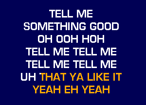 TELL ME
SOMETHING GOOD
0H 00H HOH
TELL ME TELL ME
TELL ME TELL ME
UH THAT YA LIKE IT
YEAH EH YEAH