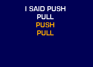 I SAID PUSH
PULL
PUSH
PULL