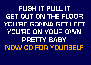 PUSH IT PULL IT
GET OUT ON THE FLOOR
YOU'RE GONNA GET LEFT
YOU'RE ON YOUR OWN
PRETTY BABY
NOW GO FOR YOURSELF