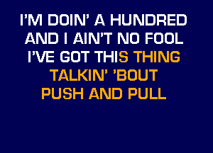 I'M DDIN' A HUNDRED
AND I AIN'T N0 FOOL
I'VE GOT THIS THING

TALKIM 'BOUT
PUSH AND PULL