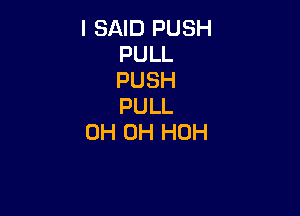 I SAID PUSH
PULL
PUSH
PULL

0H 0H HOH