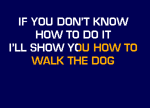 IF YOU DON'T KNOW
HOW TO DO IT
I'LL SHOW YOU HOW TO

WALK THE DOG