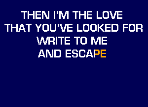 THEN I'M THE LOVE
THAT YOU'VE LOOKED FOR
WRITE TO ME
AND ESCAPE
