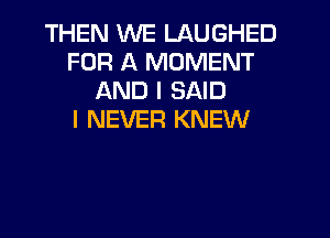 THEN WE LAUGHED
FOR A MOMENT
AND I SAID
I NEVER KNEW