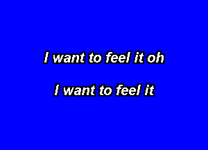 I want to feel it oh

I want to feel it