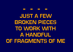 JUST A FEW
BROKEN PIECES
TO WORK WITH
A HANDFUL
0F FRAGMENTS OF ME