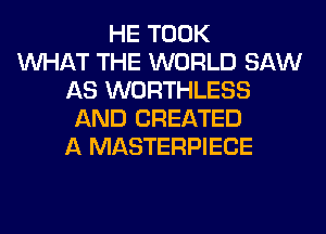 HE TOOK
WHAT THE WORLD SAW
AS WORTHLESS
AND CREATED
A MASTERPIECE