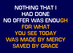 NOTHING THAT I
HAD DONE
N0 OFFER WAS ENOUGH
FOR WHAT
YOU SEE TODAY
WAS MADE BY MERCY
SAVED BY GRACE
