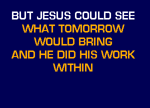 BUT JESUS COULD SEE
WHAT TOMORROW
WOULD BRING
AND HE DID HIS WORK
WITHIN