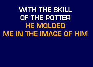 WITH THE SKILL
OF THE POTTER
HE MOLDED
ME IN THE IMAGE 0F HIM