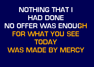 NOTHING THAT I
HAD DONE
N0 OFFER WAS ENOUGH
FOR WHAT YOU SEE
TODAY
WAS MADE BY MERCY