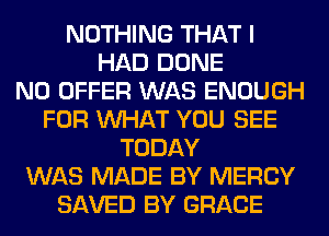 NOTHING THAT I
HAD DONE
N0 OFFER WAS ENOUGH
FOR WHAT YOU SEE
TODAY
WAS MADE BY MERCY
SAVED BY GRACE