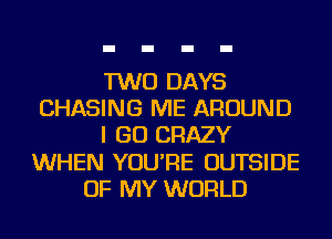 TWO DAYS
CHASING ME AROUND
I GO CRAZY
WHEN YOU'RE OUTSIDE
OF MY WORLD