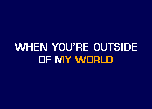 WHEN YOU'RE OUTSIDE

OF MY WORLD