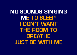 NU SOUNDS SINGING
ME TO SLEEP
I DON'T WANT
THE ROOM T0
BREATHE
JUST BE WITH ME