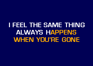 I FEEL THE SAME THING
ALWAYS HAPPENS
WHEN YOU'RE GONE