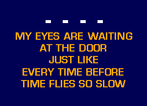 MY EYES ARE WAITING
AT THE DOOR
JUST LIKE
EVERY TIME BEFORE
TIME FLIES SO SLOW