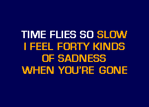 TIME FLIES SO SLOW
I FEEL FORTY KINDS
OF SADNESS
WHEN YOU'RE GONE