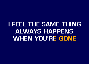 I FEEL THE SAME THING
ALWAYS HAPPENS
WHEN YOU'RE GONE