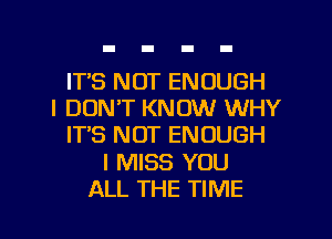 IT'S NOT ENOUGH
I DON'T KNOW WHY
IT'S NOT ENOUGH

I MISS YOU

ALL THE TIME I