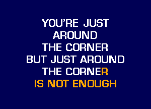 YOU'RE JUST
AROUND
THE CORNER
BUT JUST AROUND
THE CORNER
IS NOT ENOUGH

g