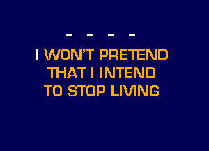 l WONT PRETEND
THAT I INTEND

TO STOP LIVING