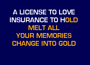 A LICENSE TO LOVE
INSURANCE TO HOLD
MELT ALL
YOUR MEMORIES
CHANGE INTO GOLD