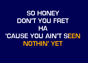 SO HONEY
DON'T YOU FRET
HA
'CAUSE YOU AIN'T SEEN
NOTHIN' YET