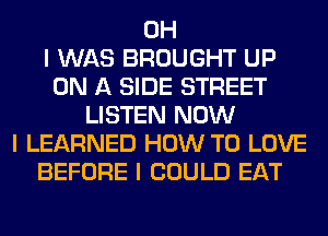 OH
I WAS BROUGHT UP
ON A SIDE STREET
LISTEN NOW
I LEARNED HOW TO LOVE
BEFORE I COULD EAT