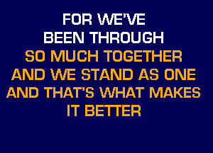 FOR WE'VE
BEEN THROUGH
SO MUCH TOGETHER

AND WE STAND AS ONE
AND THAT'S VUHAT MAKES

IT BETTER