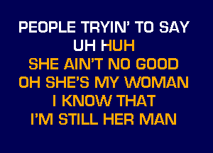 PEOPLE TRYIN' TO SAY
UH HUH
SHE AIN'T NO GOOD
0H SHE'S MY WOMAN
I KNOW THAT
I'M STILL HER MAN