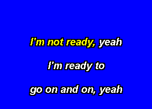 I'm not ready, yeah

I'm ready to

go on and on, yeah